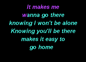 It makes me
wanna go there
knowing! won't be alone

Knowing you'll be there
makes it easy to
go home