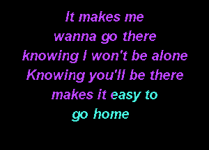 It makes me
wanna go there
knowing! won't be alone

Knowing you'll be there
makes it easy to
go home