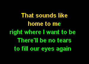 That sounds like
home to me

right where I want to be
There'll be no tears
to fill our eyes again