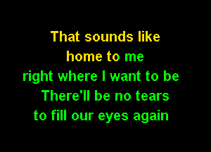 That sounds like
home to me

right where I want to be
There'll be no tears
to fill our eyes again