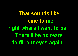 That sounds like
home to me

right where I want to be
There'll be no tears
to fill our eyes again