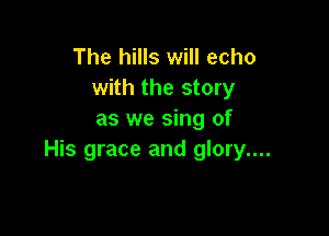 The hills will echo
with the story

as we sing of
His grace and glory....