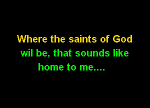 Where the saints of God
wil be, that sounds like

home to me....