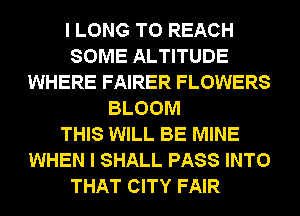 I LONG TO REACH
SOME ALTITUDE
WHERE FAIRER FLOWERS
BLOOM
THIS WILL BE MINE
WHEN I SHALL PASS INTO
THAT CITY FAIR