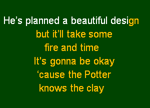 He's planned a beautiful design
but it'll take some
fire and time

It's gonna be okay
'cause the Potter
knows the clay