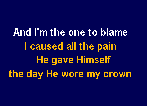 And I'm the one to blame
I caused all the pain

He gave Himself
the day He wore my crown