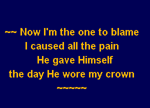 -- Now I'm the one to blame
I caused all the pain

He gave Himself
the day He wore my crown