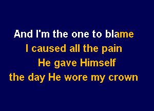 And I'm the one to blame
I caused all the pain

He gave Himself
the day He wore my crown