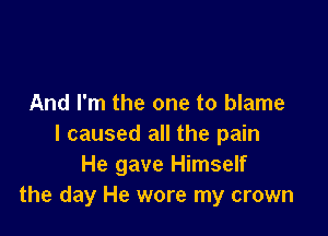 And I'm the one to blame

I caused all the pain
He gave Himself
the day He wore my crown