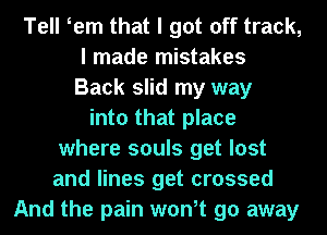 Tell tern that I got off track,
I made mistakes
Back slid my way
into that place
where souls get lost
and lines get crossed
And the pain wth 90 away