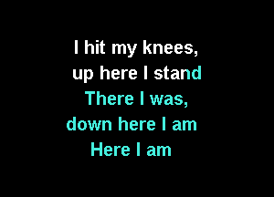 I hit my knees,
up here I stand

There I was,
down here I am
Here I am