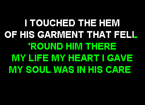 I TOUCHED THE HEM
OF HIS GARMENT THAT FELL
'ROUND HIM THERE
MY LIFE MY HEART I GAVE
MY SOUL WAS IN HIS CARE
