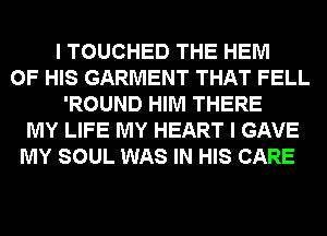 I TOUCHED THE HEM
OF HIS GARMENT THAT FELL
'ROUND HIM THERE
MY LIFE MY HEART I GAVE
MY SOUL WAS IN HIS CARE