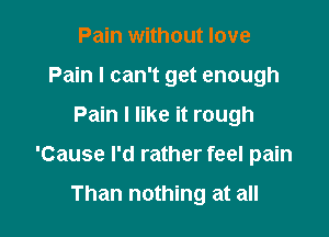Pain without love
Pain I can't get enough

Pain I like it rough

'Cause I'd rather feel pain

Than nothing at all