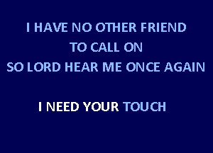 I HAVE NO OTHER FRIEND
TO CALL ON
50 LORD HEAR ME ONCE AGAIN

I NEED YOUR TOUCH