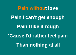 Pain without love
Pain I can't get enough

Pain I like it rough

'Cause I'd rather feel pain

Than nothing at all