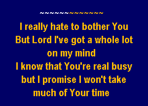 HHHHHHHHHHHHH

I really hate to bother You
But Lord I've got a whole lot
on my mind
I know that You're real busy
but I promise I won't take
much of Your time