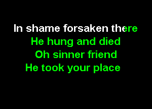 In shame forsaken there
He hung and died

0h sinner friend
He took your place