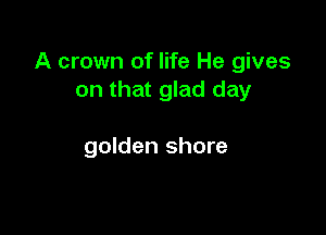 A crown of life He gives
on that glad day

golden shore