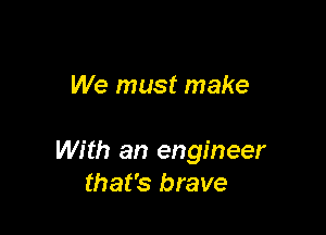We must make

With an engineer
that's brave