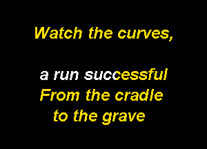 Watch the curves,

a run successful
From the cradle
to the grave