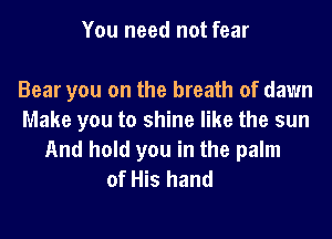 You need not fear

Bear you on the breath of dawn
Make you to shine like the sun
And hold you in the palm
of His hand