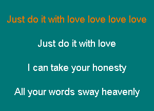 Just do it with love love love love
Just do it with love

I can take your honesty

All your words sway heavenly