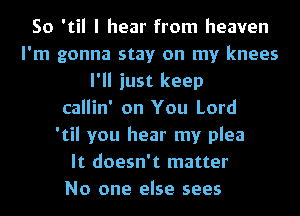 So 'til I hear from heaven
I'm gonna stay on my knees
I'll just keep
callin' on You Lord
'til you hear my plea
It doesn't matter
No one else sees