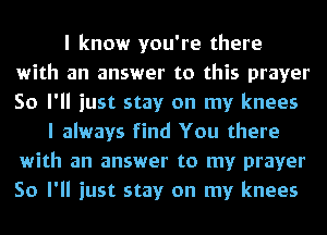I know you're there
with an answer to this prayer
So I'll just stay on my knees

I always find You there
with an answer to my prayer
So I'll just stay on my knees