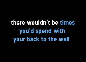 there wouldn't be times

you'd spend with
your back to the wall