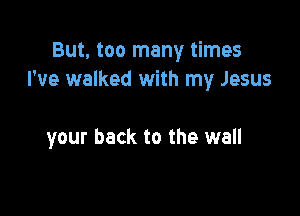But, too many times
I've walked with my Jesus

your back to the wall