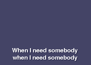 When I need somebody
when I need somebody