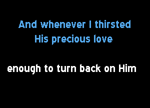 And whenever I thirsted
His precious love

enough to turn back on Him