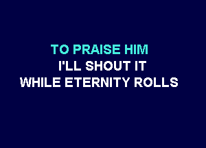 TO PRAISE HIM
I'LL SHOUT IT

WHILE ETERNITY ROLLS