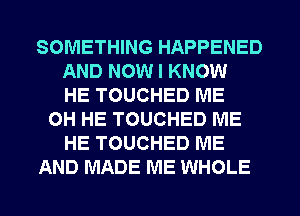 SOMETHING HAPPENED
AND NOW I KNOW
HE TOUCHED ME
OH HE TOUCHED ME
HE TOUCHED ME
AND MADE ME WHOLE