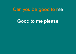 Can you be good to me

Good to me please