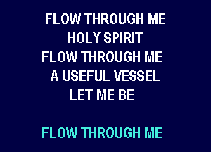 FLOW THROUGH ME
HOLY SPIRIT
FLOW THROUGH ME
A USEFUL VESSEL
LET ME BE

FLOW THROUGH ME