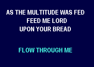 AS THE MULTITUDE WAS FED
FEED ME LORD
UPON YOUR BREAD

FLOW THROUGH ME