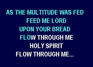 AS THE MULTITUDE WAS FED
FEED ME LORD
UPON YOUR BREAD
FLOW THROUGH ME
HOLY SPIRIT
FLOW THROUGH ME...