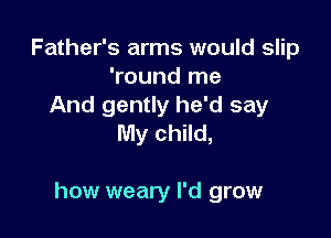 Father's arms would slip
'round me
And gently he'd say
My child,

how weary I'd grow