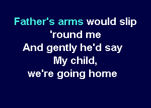 Father's arms would slip
'round me
And gently he'd say

My child,
we're going home
