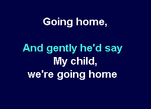 Going home,

And gently he'd say

My child,
we're going home