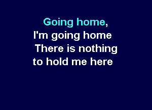 Going home,
I'm going home
There is nothing

to hold me here