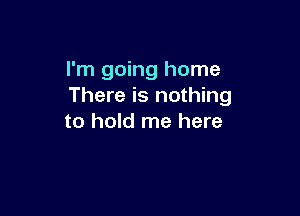 I'm going home
There is nothing

to hold me here