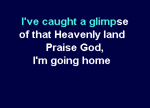 I've caught a glimpse
of that Heavenly land
Praise God,

I'm going home