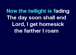 Now the twilight is fading
The day soon shall end
Lord, I get homesick

the farther I roam