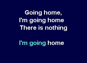Going home,
I'm going home
There is nothing

I'm going home