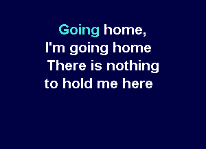 Going home,
I'm going home
There is nothing

to hold me here