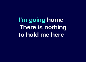 I'm going home
There is nothing

to hold me here