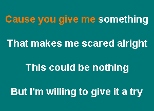 Cause you give me something
That makes me scared alright
This could be nothing

But I'm willing to give it a try